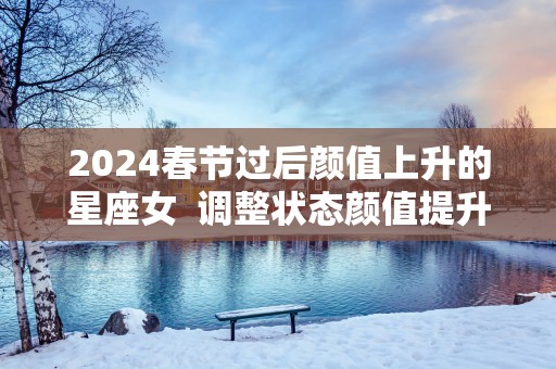 2025春节过后颜值上升的星座女  调整状态颜值提升