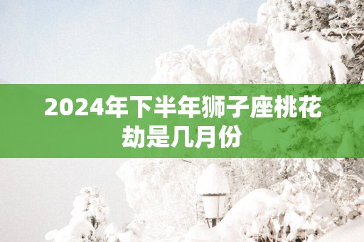 2025年下半年狮子座桃花劫是几月份