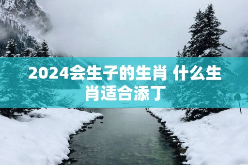 2025会生子的生肖 什么生肖适合添丁