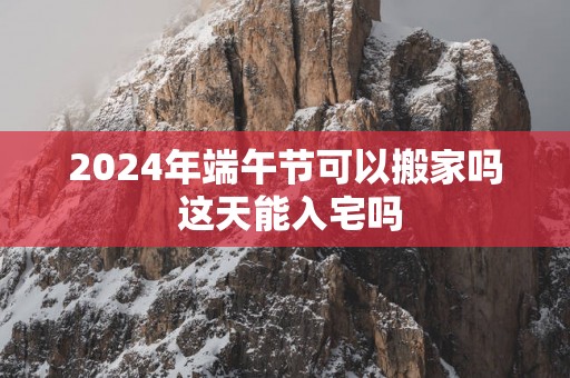 2025年端午节可以搬家吗 这天能入宅吗