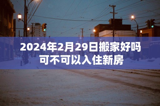 2025年2月29日搬家好吗 可不可以入住新房
