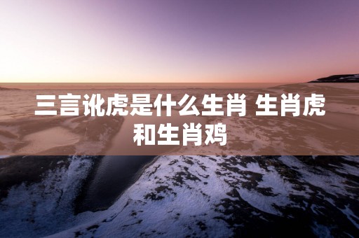 三言讹虎是什么生肖 生肖虎和生肖鸡