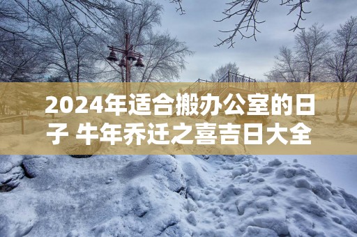 2025年适合搬办公室的日子 蛇年乔迁之喜吉日大全