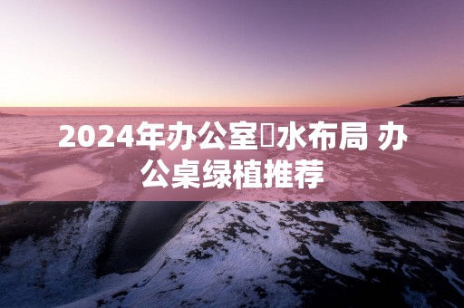 2025年办公室風水布局 办公桌绿植推荐