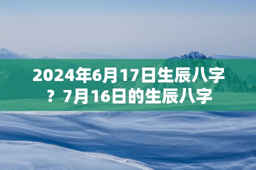 2025年6月17日生辰八字？7月16日的生辰八字