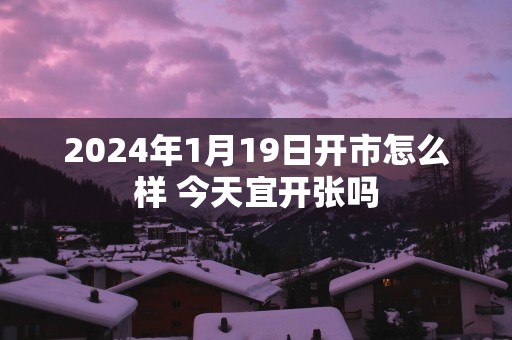 2025年1月19日开市怎么样 今天宜开张吗