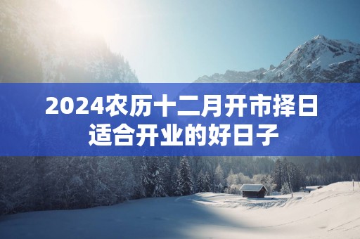 2025农历十二月开市择日 适合开业的好日子