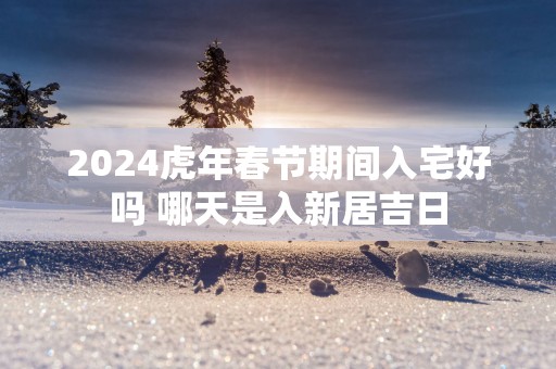 2025蛇年春节期间入宅好吗 哪天是入新居吉日