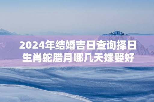 2025年结婚吉日查询择日 生肖蛇腊月哪几天嫁娶好