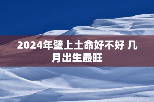 2025年壁上土命好不好 几月出生最旺