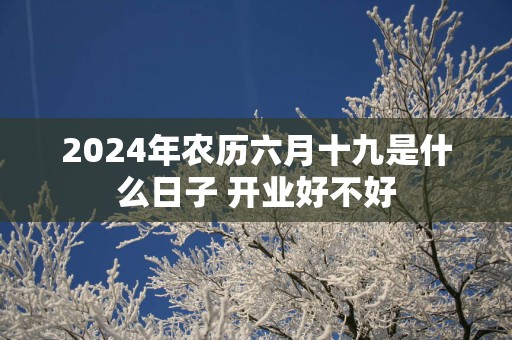 2025年农历六月十九是什么日子 开业好不好