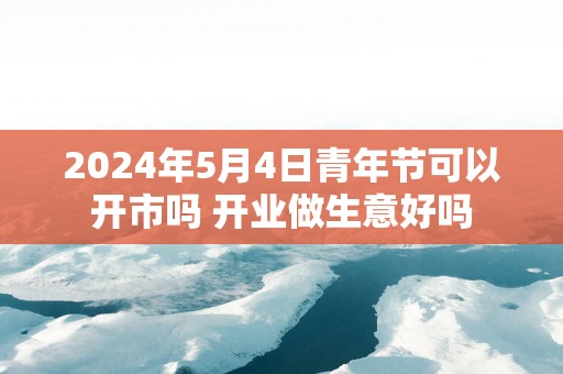 2025年5月4日青年节可以开市吗 开业做生意好吗