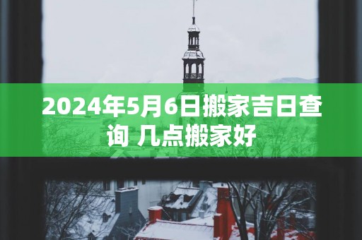 2025年5月6日搬家吉日查询 几点搬家好