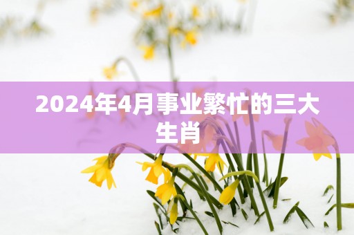 2025年4月事业繁忙的三大生肖