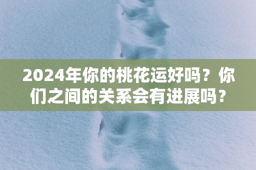 2025年你的桃花运好吗？你们之间的关系会有进展吗？