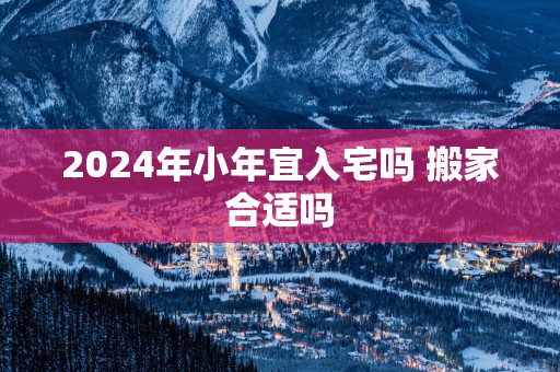 2025年小年宜入宅吗 搬家合适吗