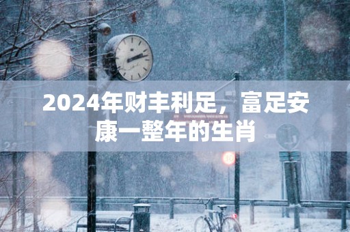 2025年财丰利足，富足安康一整年的生肖