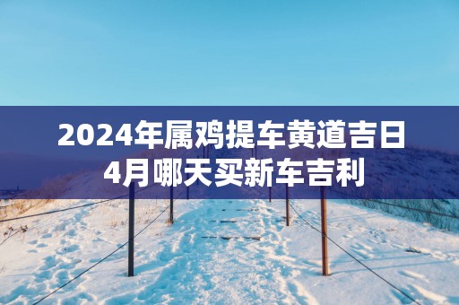 2025年属鸡提车黄道吉日 4月哪天买新车吉利