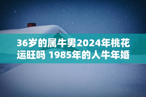 36岁的属牛男2025年桃花运旺吗 1985年的人蛇年婚姻趋势