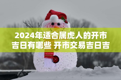2025年适合属虎人的开市吉日有哪些 开市交易吉日吉时查询
