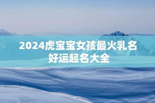 2025虎宝宝女孩最火乳名 好运起名大全