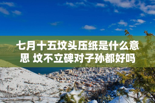 七月十五坟头压纸是什么意思 坟不立碑对子孙都好吗