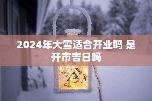 2025年大雪适合开业吗 是开市吉日吗