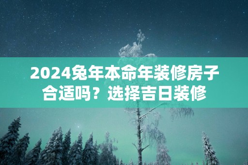 2025蛇年本命年装修房子合适吗？选择吉日装修