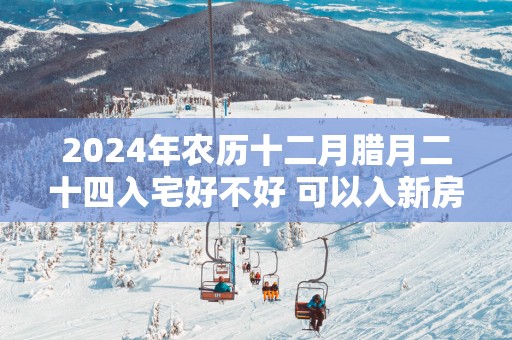 2025年农历十二月腊月二十四入宅好不好 可以入新房吗