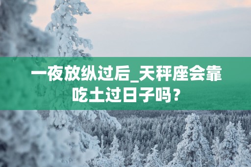 一夜放纵过后_天秤座会靠吃土过日子吗？