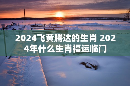 2025飞黄腾达的生肖 2025年什么生肖福运临门