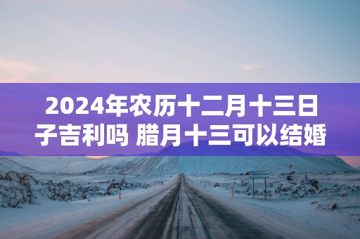 2025年农历十二月十三日子吉利吗 腊月十三可以结婚吗