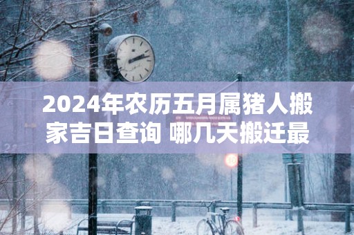 2025年农历五月属猪人搬家吉日查询 哪几天搬迁最顺利