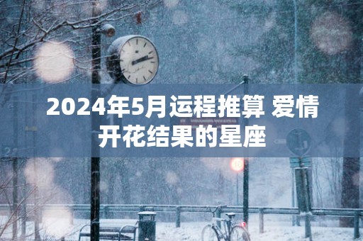 2025年5月运程推算 爱情开花结果的星座