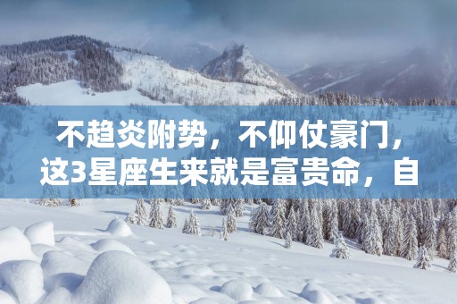 不趋炎附势，不仰仗豪门，这3星座生来就是富贵命，自己打下江山