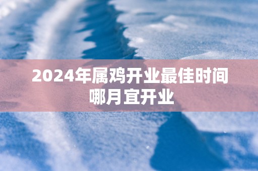 2025年属鸡开业最佳时间 哪月宜开业