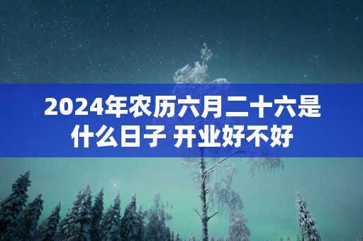 2025年农历六月二十六是什么日子 开业好不好