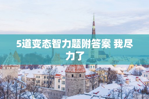 5道变态智力题附答案 我尽力了