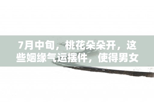 7月中旬，桃花朵朵开，这些姻缘气运摆件，使得男女双方心心相印!