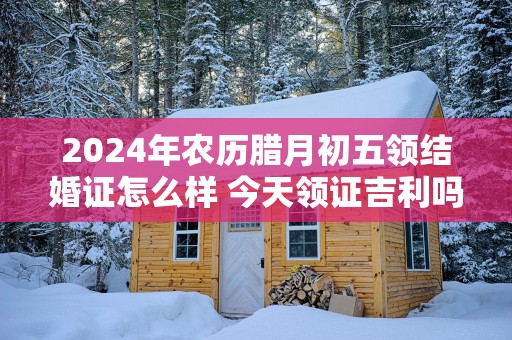 2025年农历腊月初五领结婚证怎么样 今天领证吉利吗