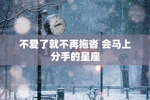 不爱了就不再拖沓 会马上分手的星座