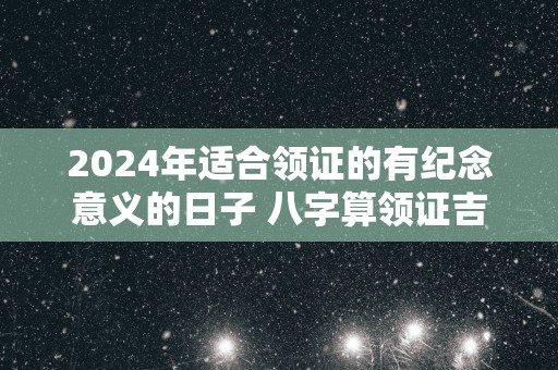 2025年适合领证的有纪念意义的日子 八字算领证吉日免费