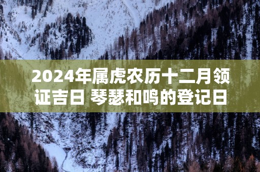 2025年属虎农历十二月领证吉日 琴瑟和鸣的登记日