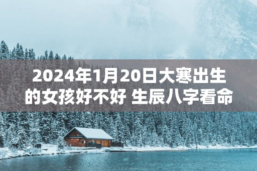 2025年1月20日大寒出生的女孩好不好 生辰八字看命