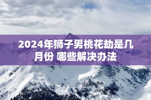 2025年狮子男桃花劫是几月份 哪些解决办法