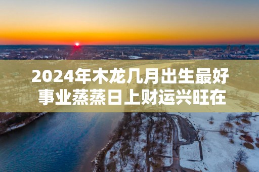 2025年木龙几月出生最好 事业蒸蒸日上财运兴旺在几月