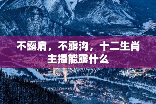 不露肩，不露沟，十二生肖主播能露什么