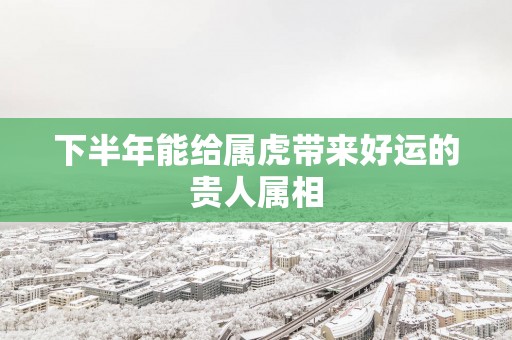 下半年能给属虎带来好运的贵人属相