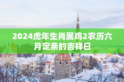 2025蛇年生肖属鸡2农历六月定亲的吉祥日