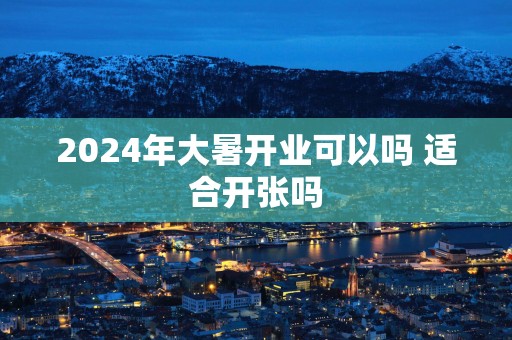 2025年大暑开业可以吗 适合开张吗